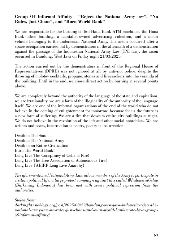 Group OF Informal Affinity - “Reject the National Army law”, “No Rules, Just Chaos”, and “Burn World Bank”  We are responsible for the burning of Two Hana Bank ATM machines, the Hana Bank office building, a capitalist-owned advertising videotron, and a motor vehicle belonging to the Indonesian National Army. The arson occurred after a space oceupation carried out by demonstrators in the aftermath of a demonstration against the passage of the Indonesian National Army Law (TNI law), the arson occurred in Bandung, West Java on Friday night 21/03/2025.  The action carried out by the demonstrators in front of the Regional House of Representatives (DPRD) was not ignored at all by anticriot police, despite the throwing of molotov cocktails, propane, stones and fireerackers into the veranda of the building. Until in the end, we chose direct action by burning at several points above.  We are completely beyond the authority of the language of the state and capitalism, we are irsationality, we are a form of the illogicality of the authority of the language itself. We are one of the informal organizations of the end of the world who do not believe in the coming of enlightenment for tomorrow, because for us the future is a new form of suffering. We are a fire that devours entire city buildings at night We do not believe in the revolution of the left and other social anarchists. We are writers and poets, insurreetion is poetry, poetry is insurrection.  Death to The State! Death to The National Army!  Death to an Entire Civilization!  Burn The World Bank!  Long Live The Conspiracy of Cells of Fire!  Long Live The Free Association of Autonomous Fire! Long Live FAVIRF Long Live Anarchy!  The aforementioned National Army Law allows members of the Army to participate in civilian political life, a large protest campaign against this called #ndonesiaGelap (Darkening Indonesia) has been met with sexere political repression from the authorities.  Stolen from: darknights.noblogs.orglpost/2025/03/22/bandung-west-java-indonesia-reject-the- national-army-lat-no-rules-just-chaos-and-burn-world-bank-wrote-by-a-group-  of-informal-affinity/  82 